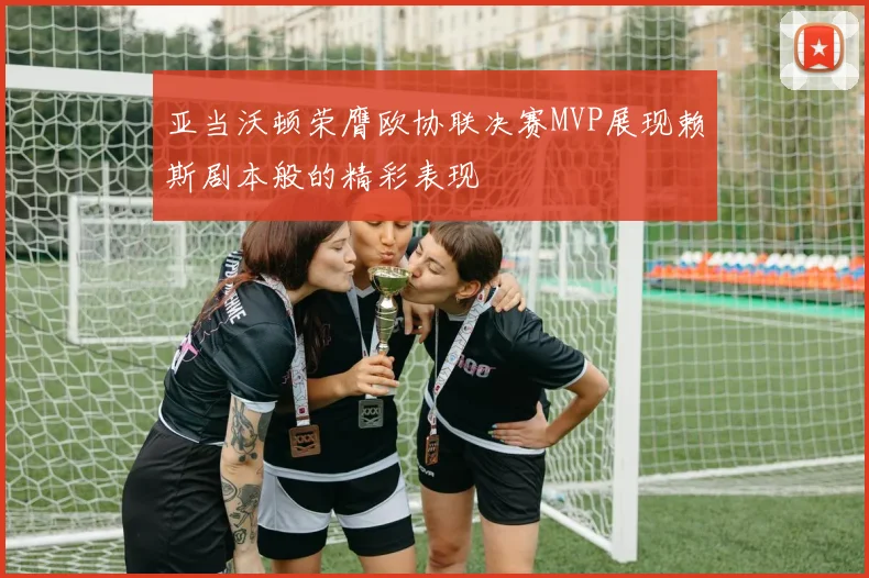 亚当沃顿荣膺欧协联决赛MVP展现赖斯剧本般的精彩表现