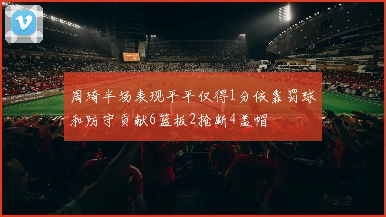 周琦半场表现平平仅得1分依靠罚球和防守贡献6篮板2抢断4盖帽