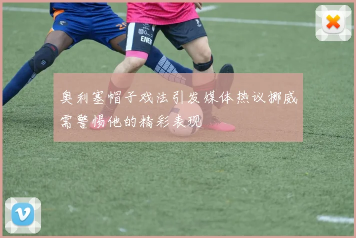 奥利塞帽子戏法引发媒体热议挪威需警惕他的精彩表现