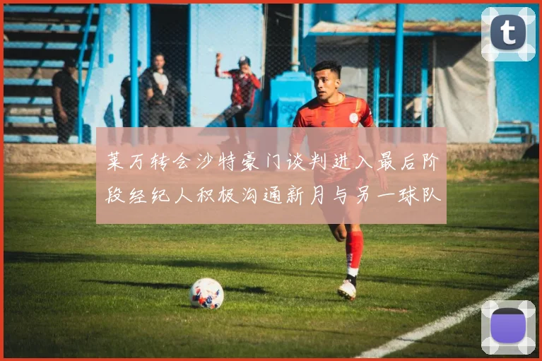 莱万转会沙特豪门谈判进入最后阶段经纪人积极沟通新月与另一球队