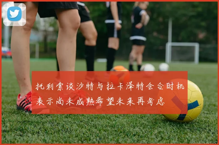 托利索谈沙特与拉卡泽特会合时机表示尚未成熟希望未来再考虑