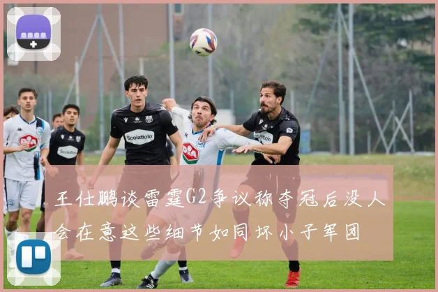 王仕鹏谈雷霆G2争议称夺冠后没人会在意这些细节如同坏小子军团
