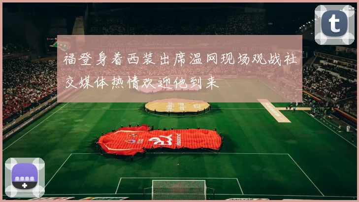 福登身着西装出席温网现场观战社交媒体热情欢迎他到来