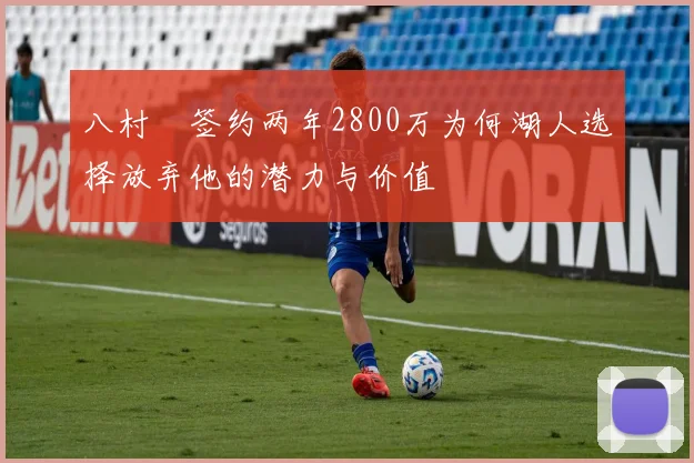 八村塁签约两年2800万为何湖人选择放弃他的潜力与价值