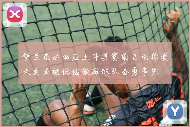 伊兰昆达回应土耳其赛前言论称澳大利亚被低估激励球队奋勇争先