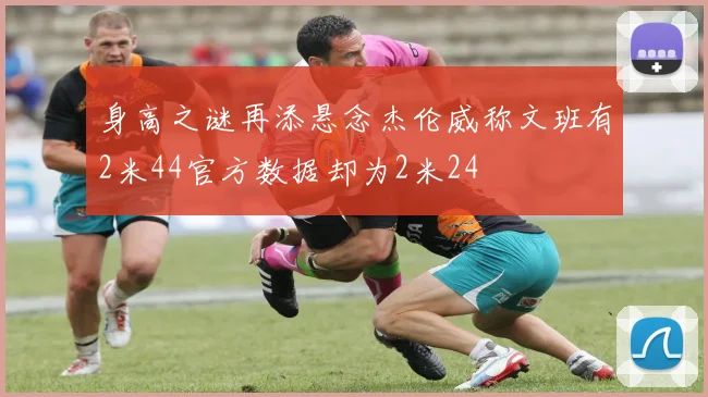 身高之谜再添悬念杰伦威称文班有2米44官方数据却为2米24