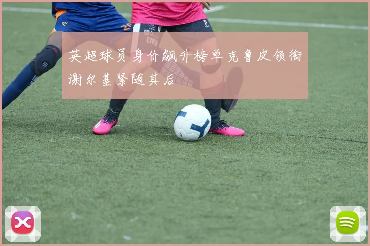 英超球员身价飙升榜单克鲁皮领衔谢尔基紧随其后