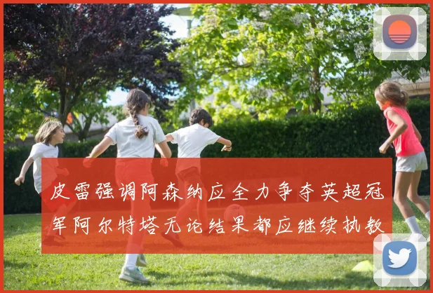皮雷强调阿森纳应全力争夺英超冠军阿尔特塔无论结果都应继续执教