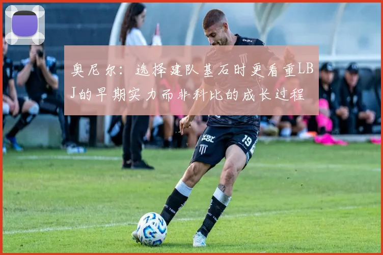 奥尼尔：选择建队基石时更看重LBJ的早期实力而非科比的成长过程